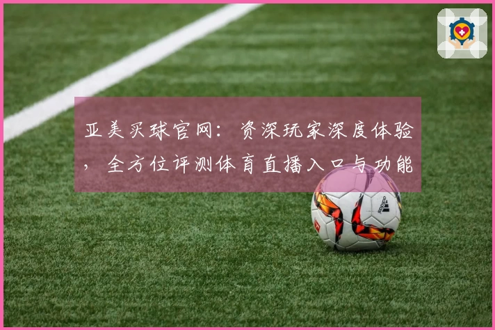 亚美买球官网：资深玩家深度体验，全方位评测体育直播入口与功能