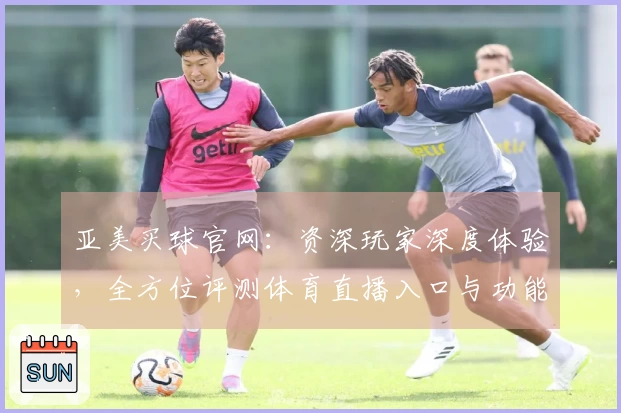 亚美买球官网：资深玩家深度体验，全方位评测体育直播入口与功能