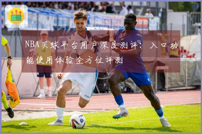 NBA买球平台用户深度测评：入口功能使用体验全方位评测