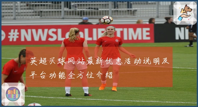 英超买球网站最新优惠活动说明及平台功能全方位介绍